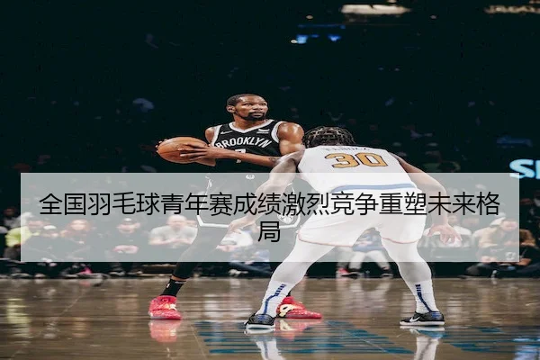 全国羽毛球青年赛成绩激烈竞争重塑未来格局 | SPORTS